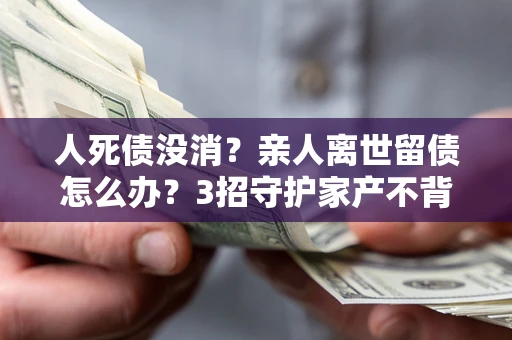 济南人死债没消？亲人离世留债怎么办？3招守护家产不背锅