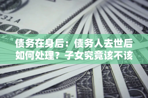 济南债务在身后：债务人去世后如何处理？子女究竟该不该还钱？