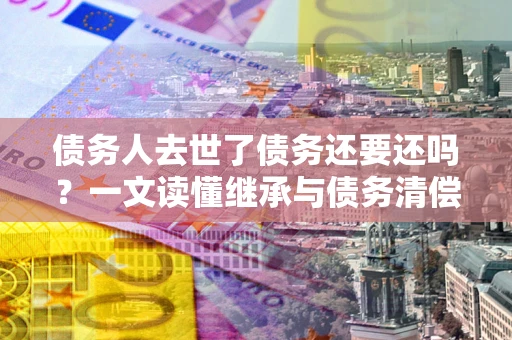 济南债务人去世了债务还要还吗？一文读懂继承与债务清偿