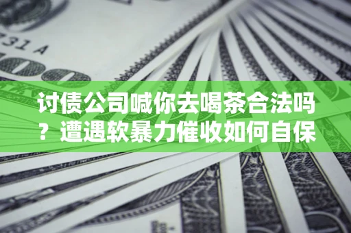 济南讨债公司喊你去喝茶合法吗？遭遇软暴力催收如何自保？